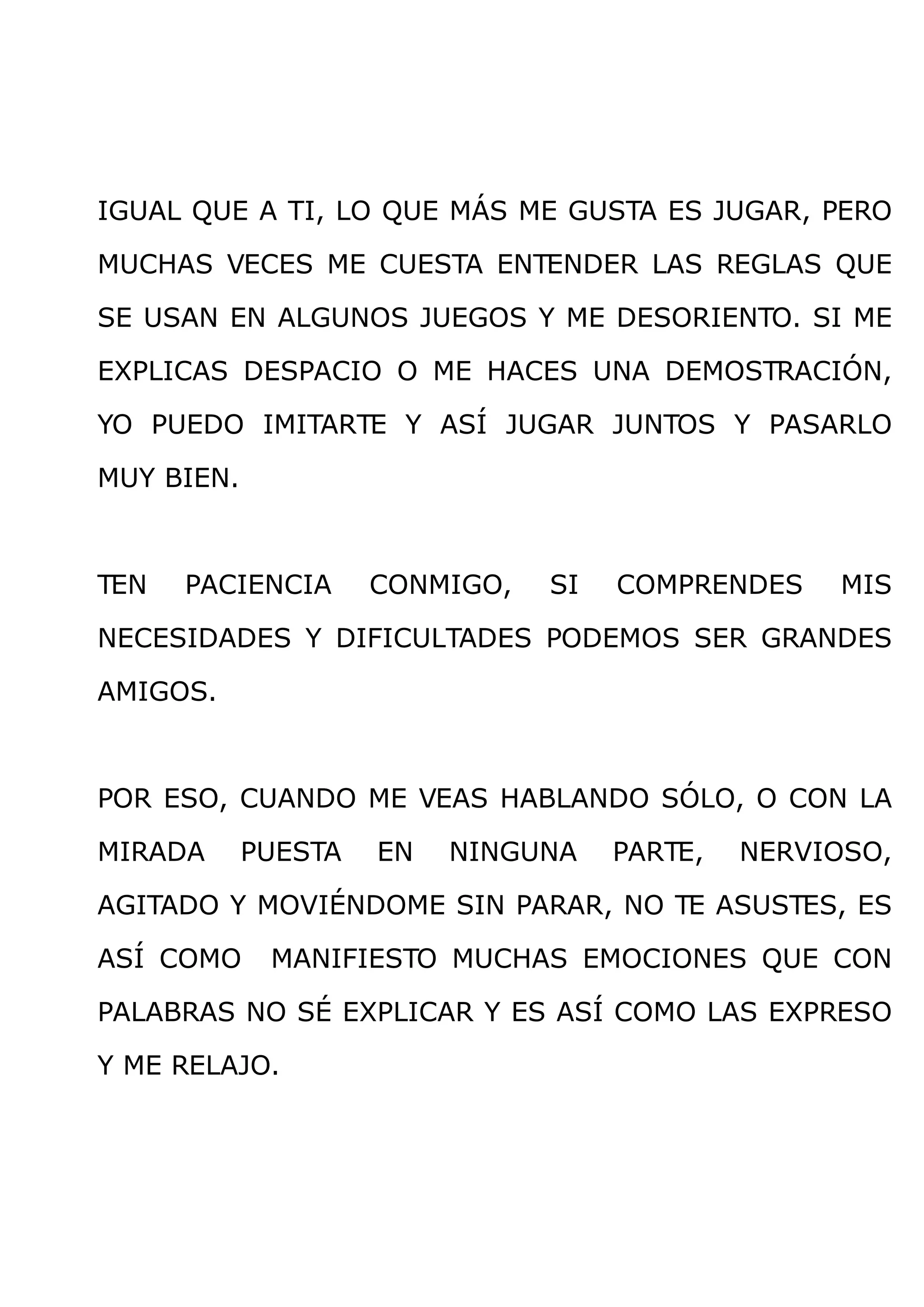 IGUAL QUE A TI, LO QUE MÁS ME GUSTA ES JUGAR, PERO

MUCHAS VECES ME CUESTA ENTENDER LAS REGLAS QUE

SE USAN EN ALGUNOS JUEGOS Y ME DESORIENTO. SI ME

EXPLICAS DESPACIO O ME HACES UNA DEMOSTRACIÓN,

YO PUEDO IMITARTE Y ASÍ JUGAR JUNTOS Y PASARLO

MUY BIEN.



TEN   PACIENCIA      CONMIGO,   SI   COMPRENDES    MIS

NECESIDADES Y DIFICULTADES PODEMOS SER GRANDES

AMIGOS.



POR ESO, CUANDO ME VEAS HABLANDO SÓLO, O CON LA

MIRADA      PUESTA   EN   NINGUNA    PARTE,   NERVIOSO,

AGITADO Y MOVIÉNDOME SIN PARAR, NO TE ASUSTES, ES

ASÍ COMO     MANIFIESTO MUCHAS EMOCIONES QUE CON

PALABRAS NO SÉ EXPLICAR Y ES ASÍ COMO LAS EXPRESO

Y ME RELAJO.
 