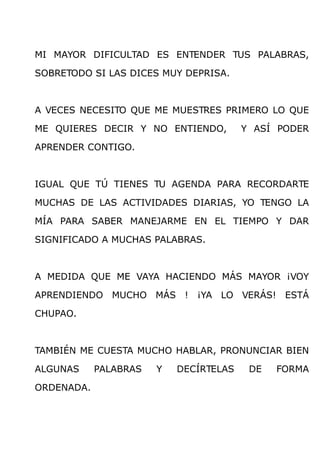MI MAYOR DIFICULTAD ES ENTENDER TUS PALABRAS,

SOBRETODO SI LAS DICES MUY DEPRISA.



A VECES NECESITO QUE ME MUESTRES PRIMERO LO QUE

ME QUIERES DECIR Y NO ENTIENDO,         Y ASÍ PODER

APRENDER CONTIGO.



IGUAL QUE TÚ TIENES TU AGENDA PARA RECORDARTE

MUCHAS DE LAS ACTIVIDADES DIARIAS, YO TENGO LA

MÍA PARA SABER MANEJARME EN EL TIEMPO Y DAR

SIGNIFICADO A MUCHAS PALABRAS.



A MEDIDA QUE ME VAYA HACIENDO MÁS MAYOR ¡VOY

APRENDIENDO MUCHO MÁS ! ¡YA LO VERÁS! ESTÁ

CHUPAO.



TAMBIÉN ME CUESTA MUCHO HABLAR, PRONUNCIAR BIEN

ALGUNAS     PALABRAS   Y   DECÍRTELAS    DE   FORMA

ORDENADA.
 