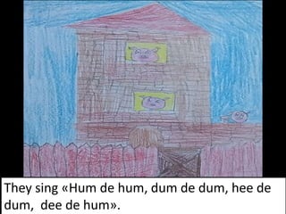 They sing «Hum de hum, dum de dum, hee de
dum, dee de hum».
 