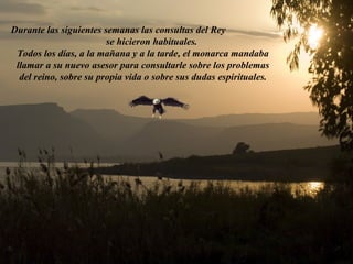 Durante las siguientes semanas las consultas del Rey
                        se hicieron habituales.
 Todos los días, a la mañana y a la tarde, el monarca mandaba
 llamar a su nuevo asesor para consultarle sobre los problemas
  del reino, sobre su propia vida o sobre sus dudas espirituales.
 