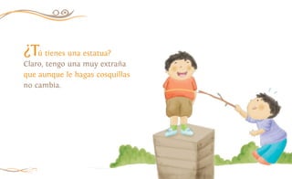 ¿Tú tienes una estatua?
Claro, tengo una muy extraña
que aunque le hagas cosquillas
no cambia.
12
 