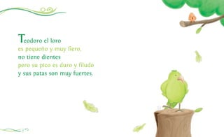 Teodoro el loro
es pequeño y muy fiero,
no tiene dientes
pero su pico es duro y filudo
y sus patas son muy fuertes.
4