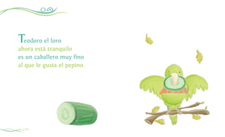 8
Teodoro el loro
ahora está tranquilo
es un caballero muy fino
al que le gusta el pepino.