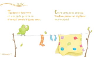 12
Teodoro el loro vive
en una jaula pero es en
el tendal donde le gusta estar.
Entre tanta ropa colgada
Teodoro parece un vigilante
muy especial.