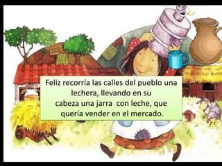 Feliz recorría las calles del pueblo una lechera,
Feliz recorría las calles del pueblo una
llevando en su cabeza una jarra con la
lechera, llevando en su
leche, que quería con leche, que
cabeza una jarra vender en el mercado.
quería vender en el mercado.