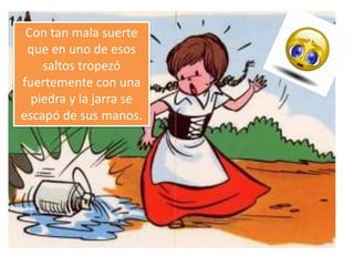Con tan mala suerte
que en uno de esos
saltos tropezó
fuertemente con una
piedra y la jarra se
escapó de sus manos.