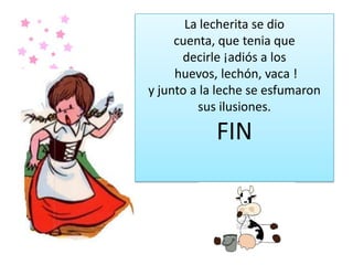 La lecherita se dio
cuenta, que tenia que
decirle ¡adiós a los
huevos, lechón, vaca !
y junto a la leche se esfumaron
sus ilusiones.
FIN