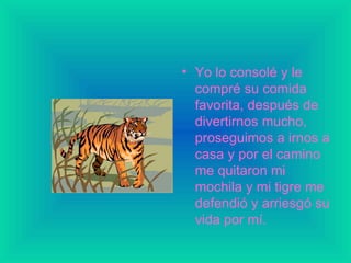 Yo lo consolé y le compré su comida favorita, después de divertirnos mucho, proseguimos a irnos a casa y por el camino me quitaron mi mochila y mi tigre me defendió y arriesgó su vida por mí. 