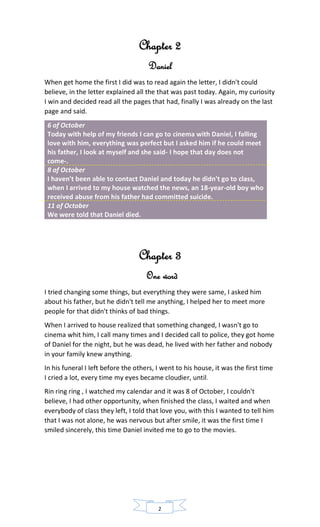 Chapter 2
Daniel
When get home the first I did was to read again the letter, I didn't could
believe, in the letter explained all the that was past today. Again, my curiosity
I win and decided read all the pages that had, finally I was already on the last
page and said.
6 of October
Today with help of my friends I can go to cinema with Daniel, I falling
love with him, everything was perfect but I asked him if he could meet
his father, I look at myself and she said- I hope that day does not
come-.
8 of October
I haven't been able to contact Daniel and today he didn't go to class,
when I arrived to my house watched the news, an 18-year-old boy who
received abuse from his father had committed suicide.
11 of October
We were told that Daniel died.
Chapter 3
One word
I tried changing some things, but everything they were same, I asked him
about his father, but he didn't tell me anything, I helped her to meet more
people for that didn't thinks of bad things.
When I arrived to house realized that something changed, I wasn't go to
cinema whit him, I call many times and I decided call to police, they got home
of Daniel for the night, but he was dead, he lived with her father and nobody
in your family knew anything.
In his funeral I left before the others, I went to his house, it was the first time
I cried a lot, every time my eyes became cloudier, until.
Rin ring ring , I watched my calendar and it was 8 of October, I couldn't
believe, I had other opportunity, when finished the class, I waited and when
everybody of class they left, I told that love you, with this I wanted to tell him
that I was not alone, he was nervous but after smile, it was the first time I
smiled sincerely, this time Daniel invited me to go to the movies.
2
 