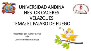UNIVERSIDAD ANDINA
NESTOR CACERES
VELAZQUES
TEMA: EL PAJARO DE FUEGO
Presentado por :wendy clavijo
paja
Docente:Nilda Rosas Rojas
 