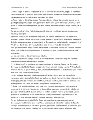 Cuentos Didácticos de Física                                        Hernán Gonzalo Verdugo Fabiani


La Reina luego de pensar un poco en lo que la princesa le había dicho, llegó a la razonable
convicción de que la princesa tenía razón. Que su reino no existiría si la princesa Materia no
estuviera presente en cada una de las masas del reino.
La Reina Masa, le dijo a la princesa: Pues ve entonces mi querida princesa, espero que lo
que hagas sea por tu propio bien, por el bien de mi reino y por el bien del universo, y creo
que si la Sabia Naturaleza permite que esto suceda, entonces busca tu propio camino, te lo
mereces.
Así fue como la princesa Materia se presentó ante una reunión de las más sabias masas
móviles y les explicó:
“Queridas súbditas, las masas más pequeñas, se sienten atraídas hacia las masas más
grandes y es algo natural que ocurre. Lo que sucede es que el Señor Peso se ha apoderado
de todas ustedes gracias a la presencia de la Gravedad que visita todas las masas del reino.”
“Verán que donde esté Gravedad, también está el Señor Peso. Es inevitable.”
Para que se informen mejor llamaré a Gravedad, si viene ella, seguro que también viene el
Señor Peso, ahí le pueden preguntar a él mismo sobre este extraño fenómeno que está
ocurriendo.
Les esperaremos, le dijeron las masas móviles.
No transcurrió mucho tiempo cuando la princesa Materia y Gravedad llegaron a donde
estaban reunidas las sabias masas móviles.
Y, ¿el Señor Peso?, preguntaron las masas móviles a la princesa Materia y a Gravedad.
Gravedad llamó al Señor Peso y no aparecía. Volvió a insistir y nada ocurría. Al final, fue la
princesa Materia la que lo llamó, y claro, ahora el Señor Peso no se pudo resistir y se asomó
ante ellas y las sabias masas móviles.
La más sabia de las masas móviles se presentó, y dijo: Miren, a mi me llaman Raza
Humana, y quiero saber, Señor Peso, por qué es que desde hace un tiempo a esta parte las
masas pequeñas del reino de la Reina Masa, incluido nosotras, nos sentimos atraídas a las
masas grandes. La Tierra nos atrae y no podemos escapar de ella.
El Señor Peso tomó la palabra y dijo: Mira Raza Humana, lo que ocurre es gracias a la
presencia de la princesa Materia, que le da sentido a las masas como ustedes y todas en
general, y a la Gravedad. Cuando ambas se juntan, es decir, Materia y Gravedad, yo me
materializo en cada una de las masas en que se encuentran ellas, y por naturaleza mi
tendencia es irme siempre hacia el centro de las masas más grandes.
Es más fácil decir, continuó el Señor Peso, que cuando una masa se encuentra con
Gravedad, inevitablemente seré yo el Peso, quien actuará sobre ella y trataré de llevarla
conmigo hacia el centro de las masas grandes, pero como ustedes saben, es imposible que
nos metamos en el interior de ellas, por lo que ustedes solo quedarán adheridos a la

                                               3                       Preparado por Patricio Barros
 