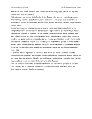 Cuentos Didácticos de Física                                        Hernán Gonzalo Verdugo Fabiani


las Fuerzas pero deben atenerse a las consecuencias de esos juegos ya que hay algunas
Fuerzas más bruscas que otras.
Estén atentas a las Fuerzas de la familia de los Golpes, ellos son muy violentos y pueden
deformarlas y afearlas. Otras familias, como las Fuerzas Impulsivas, solo les cambian el
movimiento. Incluso el Señor Peso, a quien tanto admiro, les provoca efectos, especialmente
cuando saltan.
Una de las masas que estaba presente se levantó y dijo: querida princesa Materia, no
siempre has venido a nuestros días de recreación y agradecemos que hoy lo hayas hecho.
Siempre que jugamos lo hacemos con las Fuerzas, ellas contribuyen a que nuestros días
sean más divertidos, sin ellas, nuestras vidas serían apacibles y de mucho aburrimiento. A
nosotras nos gusta sentirnos impulsadas por las Fuerzas y así cambiar nuestro movimiento,
también nos agrada que vengan unas Fuerzas y nos deformen ya que así podemos cambiar
nuestra forma de presentarnos, también nos gusta que nos rompan ya que esa es la mejor
forma que hemos encontrado para conservar nuestra especie, de una de nosotras nacen
varias más.
La princesa Materia agradeció la sinceridad de la masa que habló y también encontró
sabiduría en sus palabras y les prometió que en adelante ella siempre iba a venir los días en
que había diversión y fiesta. Más aún, les pediría que esto lo hicieran todos los días, ha sido
muy agradable verlas como se entretienen junto a las Fuerzas.
Y así fue como día tras día las masas se entretienen con las Fuerzas que juegan con ellas.
Y las Fuerzas, felices, siguieron modificando los movimientos de las masas, otras las
deformaban y otras las dividían en pedazos.




                                               4                       Preparado por Patricio Barros
 