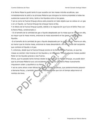 Cuentos Didácticos de Física                                          Hernán Gonzalo Verdugo Fabiani


A la Reina Masa le gustó tanto lo que sucedía con las masas móviles acuáticas, que
inmediatamente le pidió a la princesa Materia que otorgara la misma propiedad a todas las
sustancias suaves del reino, tanto a los líquidos como a los gases.
Y así es como la Fuerza Empuje ahora está presente en todo objeto que se coloca en un gas
o en un líquido. La Fuerza Empuje las empuja hacia arriba.
Y el efecto de la Fuerza Empuje quedó, debido a la negociación que tuvo el Señor Peso con
la Reina Masa, condicionado a:


es mayor que la masa misma, entonces la masa ascenderá en los gases y flotará en los

                                                                                    a l
- Si el tamaño de la cantidad de gas o líquido desplazado por la masa que se interna en ella,


líquidos.


                                                                              r i
-Si el tamaño de la cantidad de gas o líquido desplazado por la masa que se interna en ella,



                                                                        T
es menor que la misma masa, entonces la masa descenderá y se irá al fondo del recipiente
que contiene el líquido o el gas.




                                                          ! 3m
Y, entonces, desde que la Fuerza Empuje existe en la familia de las Fuerzas, es que las
masas se sienten más livianas en los líquidos y en los gases. Incluso algunas masas pueden
flotar en los líquidos gracias a esa Fuerza.




impusieron orden y equilibrio a su Reino.
                                               a tesof       t. co
Ahora, que ha pasado tanto tiempo desde la aparición de la Fuerza Empuje, se puede decir
que la princesa Materia tuvo una excelente idea y junto a la Reina Masa nuevamente




                                       re.s          an
Y así es como ahora viven felices las masas móviles acuáticas, que posteriormente pasaron
a llamarse Peces, y también las masas móviles aéreas que con el tiempo adquirieron el
                                                   c
                                   Cww
nombre de Aves.

                                        w
                               F
              P D


                                               4                        Preparado por Patricio Barros
 
