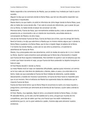 Cuentos Didácticos de Física                                        Hernán Gonzalo Verdugo Fabiani


Nadie respondía a los comentarios de Masita, que ya estaba muy molesta por todo lo que le
sucedía.
Alguien le dijo que se acercara donde la Reina Masa, que tal vez ella podría responder sus
preguntas e inquietudes.
Masita llamó a la que habló y le pidió le informara de cómo llegar donde la Reina Masa, pues
ella no había ido nunca donde ella. Y tan solo la conocía de referencias, que a pesar de que
era su Reina, no había tenido el placer de conversar con ella.
Mientras tanto, Fuerza de Roce, que normalmente andaba oculta y solo se aparecía ante la
presencia de un movimiento o de un intento de movimiento, escuchaba atenta la
conversación de Masita y la otra masa.
Una de las hermanas Fuerza de Roce, Fuerza de Roce con el Aire, que era amiga del Viento,
llamó al Viento y le dijo que advirtiera a Masita que no hiciera intento alguno por ir donde la
Reina Masa a quejarse a la Reina Masa, que le iba a impedir llegar al palacio de la Reina.
Y el Viento fue donde Masita, y esta casi se cae ante su presencia, y le planteó la
advertencia de Fuerza de Roce.
Masita, muy preocupada ante esa advertencia, entró en dudas de acerca de ir o no ir donde
su Reina. Quería ir para encontrar pues pensaba que la Reina iba a favorecerla e impedir
que Fuerza de Roce siguiera molestándola. Pero también no quería ir por el esfuerzo que iba
a tener que hacer durante el viaje, ya que Fuerza de Roce pretendía no dejarla tranquila en
todo el viaje.
Al final Masita decidió ir donde su Reina.
La masa Masita inició el viaje con bastantes dificultades, apenas quiso moverse y el camino
se le hizo cada vez más lleno de obstáculos y blando, daba un paso y se enterraba en la
tierra. Cada vez que avanzaba la Fuerza de Roce trataba de detenerla, cuando estaba
descansando y trataba de moverse nuevamente, la Fuerza de Roce hacía lo imposible para
que no se moviera. Pero el esfuerzo de Masita fue superando todos los obstáculos que le
imponía Fuerza de Roce.
Fuerza de Roce tenía temor que la Reina Masa le encontrara la razón a la masa inquieta y
preguntona y terminara por eliminarla de la familia de las Fuerzas y quien sabe a dónde la
desterraría.
Al final, Masita, muy agotada, llegó al reino y se presentó donde la Reina Masa, y le dijo:
Mi adorable Reina, yo he sido una fiel súbdita de tu reino, al igual que muchas de mis
compañeras, pero has de saber que hay una Fuerza que nos están molestando y
quisiéramos que tú, con tu gran sabiduría y poder, hicieras algo para alivianar nuestra
existencia.



                                               3                       Preparado por Patricio Barros
 