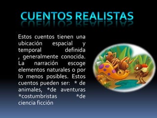 Estos cuentos tienen una
ubicación      espacial   y
temporal           definida
, generalmente conocida.
La    narración      escoge
elementos naturales o por
lo menos posibles. Estos
cuentos pueden ser: * de
animales, *de aventuras
*costumbristas          *de
ciencia ficción
 