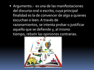  Argumento.- es una de las manifestaciones
  del discurso oral o escrito, cuya principal
  finalidad es la de convencer de algo a quienes
  escuchan o leen. A través de
  razonamientos, se intenta probar o justificar
  aquello que se defiende y, al mismo
  tiempo, rebatir las opiniones contrarias.
 