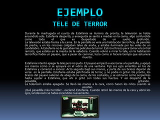 Durante la madrugada el cuarto de Estefanía se ilumino de pronto; la televisión se había
encendido sola. Estefanía despertó, y enseguida se sentó a medias en la cama, algo confundida
como        todo     el     que      es      despertado        de      un      sueño       profundo.
La televisión estaba frente a la cama. En la pantalla se veía una habitación terrorífica, de paredes
de piedra, y en los rincones colgaban telas de araña, y estaba iluminada por las velas de un
candelabro. A Estefanía no le gustaban las películas de terror. Estiró el brazo para tomar el control
remoto, que estaba en la mesita de la veladora. Cuando volvió a mirar la tele, en la habitación
terrorífica había un payaso, que a pesar de caminar, lucía como si hiciera tiempo que estuviera
                                              muerto.
Estefanía intentó apagar la tele pero no pudo. El payaso empezó a acercarse a la pantalla, y apoyó
sus manos como si se apoyara en el vidrio de una ventana. Fijó sus ojos amarillos en los de
Estefanía y comenzó a sonreír. Acto seguido bajó sus manos, y parte de sus brazos dejaron de
verse en la pantalla. Estefanía estaba petrificada de terror, y no podía ni gritar. De pronto, los
brazos del payaso salieron de abajo de la cama, de los costados, y se estiraron como serpientes
hasta sujetar a Estefanía, que ahí sí gritó con todas sus fuerzas. Y así despertó de la
pesadilla,                                                                              gritando.
La televisión estaba apagada. Se llevó las manos a la cara, como hacen los niños cuando se
                                             asustan.
¡Qué pesadilla más horrible! - exclamó Estefanía. Cuando retiró las manos de la cara y abrió los
ojos, la televisión se había encendido nuevamente.
 