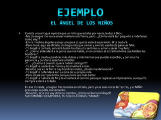    Cuenta una antigua leyenda que un niño que estaba por nacer, le dijo a Dios:
    -Me dicen que me vas a enviar mañana a la Tierra, pero...¿Cómo viviré tan pequeño e indefenso
    como soy??
    -Entre muchos ángeles escogí uno para tí, que te estará esperando: él te cuidará.
    -Pero dime: aquí en el Cielo, no hago más que cantar y sonreír, eso basta para ser feliz.
    -Tú ángel te cantará, sonreirá todos los días y tu sentirás su amor y serás muy feliz.
    -Y...¿Cómo entenderá a la gente que me hable, si no conozco el extraño idioma que hablan los
    hombres?.
    -Tú ángel te dirá las palabras más dulces y más tiernas que puedas escuchar, y con mucha
    paciencia y cariño te enseñará a hablar.
    -Y ´...¿Qué haré cuando quiera hablar contigo???
    -Tú ángel te juntará las manos y te enseñará a orar.
    -He oído que en la Tierra hay hombres malos, ¿Quién me defenderá?
    -Tú ángel te defenderá aún a costa de su propia vida.
    -Pero estaré siempre triste porque no te ve0 más Señor.
    -Tú ángel te hablará de Mí y te enseñará el camino para que regreses a mí presencia, aunque Yo
    siempre estaré a tú lado.
    En ese instante, una gran Paz reinaba en el Cielo, pero ya se oían voces terrestres, y el NIÑO
    presuroso, repetía suavemente:
    -Dios mío, si ya me voy dime su nombre, ¿Cómo se llama mí Ángel?
    SU NOMBRE NO IMPORTA, TU SÓLO LE DIRÁS: "MAMÁ"
 