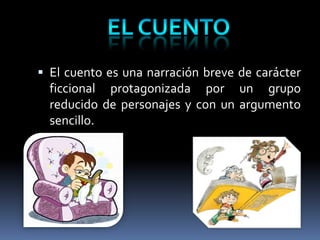  El cuento es una narración breve de carácter
  ficcional protagonizada por un grupo
  reducido de personajes y con un argumento
  sencillo.
 