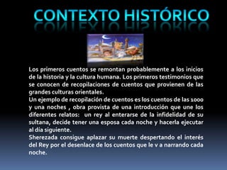 Los primeros cuentos se remontan probablemente a los inicios
de la historia y la cultura humana. Los primeros testimonios que
se conocen de recopilaciones de cuentos que provienen de las
grandes culturas orientales.
Un ejemplo de recopilación de cuentos es los cuentos de las 1000
y una noches , obra provista de una introducción que une los
diferentes relatos: un rey al enterarse de la infidelidad de su
sultana, decide tener una esposa cada noche y hacerla ejecutar
al día siguiente.
Sherezada consigue aplazar su muerte despertando el interés
del Rey por el desenlace de los cuentos que le v a narrando cada
noche.
 