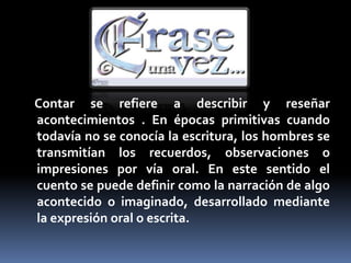 Contar se refiere a describir y reseñar
acontecimientos . En épocas primitivas cuando
todavía no se conocía la escritura, los hombres se
transmitían los recuerdos, observaciones o
impresiones por vía oral. En este sentido el
cuento se puede definir como la narración de algo
acontecido o imaginado, desarrollado mediante
la expresión oral o escrita.
 