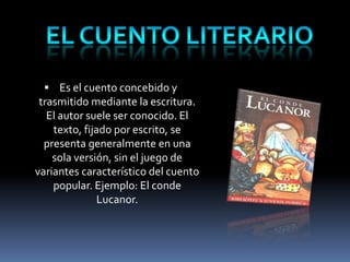  Es el cuento concebido y
 trasmitido mediante la escritura.
   El autor suele ser conocido. El
    texto, fijado por escrito, se
  presenta generalmente en una
    sola versión, sin el juego de
variantes característico del cuento
    popular. Ejemplo: El conde
               Lucanor.
 