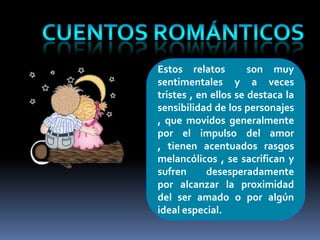Estos relatos         son muy
sentimentales y a veces
tristes , en ellos se destaca la
sensibilidad de los personajes
, que movidos generalmente
por el impulso del amor
, tienen acentuados rasgos
melancólicos , se sacrifican y
sufren      desesperadamente
por alcanzar la proximidad
del ser amado o por algún
ideal especial.
 