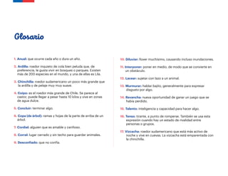 1. Anual: que ocurre cada año o dura un año.
2. Ardilla: roedor inquieto de cola bien peluda que, de
preferencia, le gusta vivir en bosques o parques. Existen
más de 200 especies en el mundo, y una de ellas es Lila.
3. Chinchilla: roedor sudamericano un poco más grande que
la ardilla y de pelaje muy muy suave.
4. Coipo: es el roedor más grande de Chile. Se parece al
castor, puede llegar a pesar hasta 10 kilos y vive en zonas
de agua dulce.
5. Concluir: terminar algo.
6. Copa (de árbol): ramas y hojas de la parte de arriba de un
árbol.
7. Cordial: alguien que es amable y cariñoso.
8. Corral: lugar cerrado y sin techo para guardar animales.
9. Desconfiado: que no confía.
Glosario
10. Diluviar: llover muchísimo, causando incluso inundaciones.
11. Interponer: poner en medio, de modo que se convierte en
un obstáculo.
12. Lacear: sujetar con lazo a un animal.
13. Murmurar: hablar bajito, generalmente para expresar
disgusto por algo.
14. Revancha: nueva oportunidad de ganar un juego que se
había perdido.
15. Talento: inteligencia y capacidad para hacer algo.
16. Tenso: tirante, a punto de romperse. También se usa esta
expresión cuando hay un estado de rivalidad entre
personas o grupos.
17. Vizcacha: roedor sudamericano que está más activo de
noche y vive en cuevas. La vizcacha está emparentada con
la chinchilla.
 