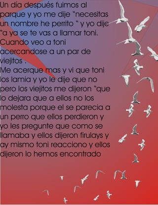 Un día después fuimos al
parque y yo me dije “necesitas
un nombre he perrito “ y yo dije
“a ya se te vas a llamar toni.
Cuando veo a toni
acercandose a un par de
viejitos .
Me acerque mas y vi que toni
los lamia y yo le dije que no
pero los viejitos me dijeron “que
lo dejara que a ellos no los
molesta porque el se parecia a
un perro que ellos perdieron y
yo les pregunte que como se
llamaba y ellos dijeron firulays y
ay mismo toni reacciono y ellos
dijeron lo hemos encontrado
 