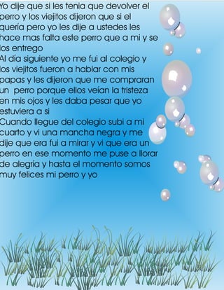Yo dije que si les tenia que devolver el
perro y los viejitos dijeron que si el
quería pero yo les dije a ustedes les
hace mas falta este perro que a mi y se
los entrego
Al día siguiente yo me fui al colegio y
los viejitos fueron a hablar con mis
papas y les dijeron que me compraran
un perro porque ellos veían la tristeza
en mis ojos y les daba pesar que yo
estuviera a si
Cuando llegue del colegio subi a mi
cuarto y vi una mancha negra y me
dije que era fui a mirar y vi que era un
perro en ese momento me puse a llorar
de alegría y hasta el momento somos
muy felices mi perro y yo
 
