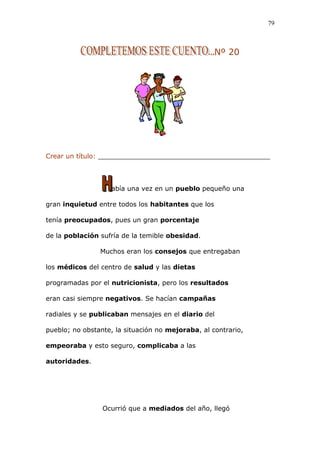 Nº 20
Crear un título: __________________________________________
abía una vez en un pueblo pequeño una
gran inquietud entre todos los habitantes que los
tenía preocupados, pues un gran porcentaje
de la población sufría de la temible obesidad.
Muchos eran los consejos que entregaban
los médicos del centro de salud y las dietas
programadas por el nutricionista, pero los resultados
eran casi siempre negativos. Se hacían campañas
radiales y se publicaban mensajes en el diario del
pueblo; no obstante, la situación no mejoraba, al contrario,
empeoraba y esto seguro, complicaba a las
autoridades.
Ocurrió que a mediados del año, llegó
79
 