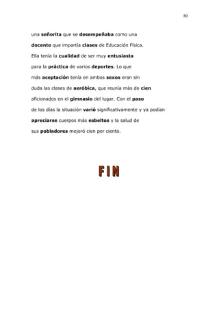 una señorita que se desempeñaba como una
docente que impartía clases de Educación Física.
Ella tenía la cualidad de ser muy entusiasta
para la práctica de varios deportes. Lo que
más aceptación tenía en ambos sexos eran sin
duda las clases de aeróbica, que reunía más de cien
aficionados en el gimnasio del lugar. Con el paso
de los días la situación varió significativamente y ya podían
apreciarse cuerpos más esbeltos y la salud de
sus pobladores mejoró cien por ciento.
80
 