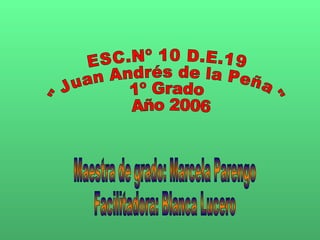 ESC.Nº 10 D.E.19 &quot;Juan Andrés de la Peña&quot; 1º Grado Año 2006 Maestra de grado: Marcela Parengo Facilitadora: Blanca Lucero 