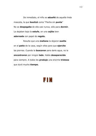 De inmediato, el niño se adueñó de aquella linda
mascota, la que bautizó como “Flecha sin punta”
No se despegaba de ella casi nunca, sólo para dormir.
La dejaban bajo la estufa, en una cajita bien
adornada con papel de regalo.
Resulta que una mañana la dejaron suelta
en el patio de la casa, según ellos para que ejercite
las piernas. Cuando la buscaron para darle agua, no la
encontraron por ningún lado. Había desaparecido
para siempre. A todos les produjo una enorme tristeza
que duró mucho tiempo.
112
 