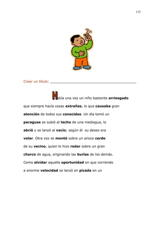 Crear un título: _________________________________________
abía una vez un niño bastante arriesgado
que siempre hacía cosas extrañas, lo que causaba gran
atención de todos sus conocidos. Un día tomó un
paraguas se subió al techo de una mediagua, lo
abrió y se lanzó al vacío; según él su deseo era
volar. Otra vez se montó sobre un arisco cerdo
de su vecino, quien lo hizo rodar sobre un gran
charco de agua, originando las burlas de los demás.
Como olvidar aquella oportunidad en que corriendo
a enorme velocidad se lanzó en picada en un
115
 