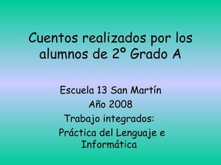 Cuentos realizados por los alumnos de 2º Grado A Escuela 13 San Martín Año 2008 Trabajo integrados:  Práctica del Lenguaje e Informática  