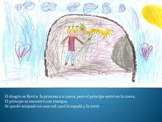 El dragón se llevó a la princesa a u cueva; pero el príncipe entró en la cueva.
El príncipe se encontró con trampas.
Se quedó atrapado en una red; sacó la espada y la cortó.