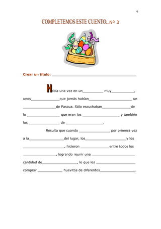 Nº 3
Crear un título: _________________________________________
abía una vez en un__________ muy___________,
unos______________que jamás habían_____________________ un
________________de Pascua. Sólo escuchaban______________de
lo ________________ que eran los __________________ y también
los _______________ de __________________.
Resulta que cuando _______________ por primera vez
a la_________________del lugar, los____________________y los
____________________, hicieron ______________entre todos los
________________, logrando reunir una _____________________
cantidad de_________________, lo que les ___________________
comprar ____________ huevitos de diferentes_________________.
9
 