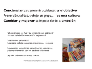 Concienciar para prevenir accidentes es el objetivo
Prevención, calidad, trabajo en grupo... es una cultura
Cambiar y mejorar se impulsa desde la emoción
Observamos a los ñus y su estrategia para sobrevivir
al cruce del río Mara con visión empresarial.
Seis cuentos para tratar:
Liderazgo, trabajo en equipo, prevención... sorpresa
Los cuentos son guiones que animamos a contarlos
y complementarlos con tus palabras e intereses
Ayudan a aﬁanzar una nueva cultura.
Información sin compromiso en : www.actuatu.com
 