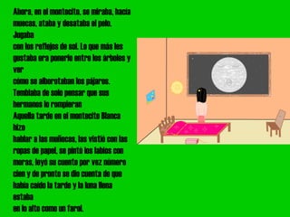 Ahora, en el montecito, se miraba, hacía
muecas, ataba y desataba el pelo.
Jugaba
con los reflejos de sol. Lo que más les
gustaba era ponerlo entre los árboles y
ver
cómo se alborotaban los pájaros.
Temblaba de solo pensar que sus
hermanos lo rompieran
Aquella tarde en el montecito Blanca
hizo
hablar a las muñecas, las vistió con las
ropas de papel, se pintó los labios con
moras, leyó su cuento por vez número
cien y de pronto se dio cuenta de que
había caído la tarde y la luna llena
estaba
en lo alto como un farol.
 