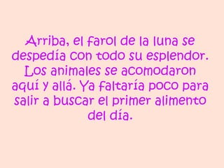 Arriba, el farol de la luna se
despedía con todo su esplendor.
Los animales se acomodaron
aquí y allá. Ya faltaría poco para
salir a buscar el primer alimento
del día.
 