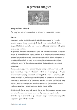 La pizarra mágica




Idea y enseñanza principal

Hay materiales que no se pueden dejar en el campo porque destrozan el medio
ambiente

Cuento
Iba una vez un niño caminando por un bosquecillo, cuando sobre un viejo árbol
encontró una gran pizarra, con una caja de tizas de cuyas puntas salían brillantes
chispas. El niño tomó una de las tizas y comenzó a dibujar: primero un árbol, luego un
conejo, luego una flor...
Mágicamente, en cuanto terminaba cada figura, ésta cobraba vida saliendo de la pizarra,
así que en un momento aquel lugar se convirtió en un estupendo bosque verde, lleno de
animales que jugaban divertidos. Emocionado, el niño dibujó también a sus padres y
hermanos disfrutando de un día de picnic, con sus bocadillos y chuletas, y dibujó
también los papeles de plata y las latas de sardinas abandonadas en el suelo, como
solían hacer.
Pero cuando los desperdicios cobraron vida, sucedió algo terrible: alrededor de cada
papel y cada lata, el bosque iba enfermando y volviéndose de color gris, y el color gris
comenzó a extenderse rápidamente a todo: al césped, a las flores, a los animales... El
niño se dió cuenta de que todo aquello lo provocaban los desperdicios, así que corrió
por el bosque con el borrador en la mano para borrarlos allá donde habían caído. Tuvo
suerte, y como fue rápido y no dejó ni un sólo desperdicio, el bosque y sus animales
pudieron recuperarse y jugaron juntos y divertidos el resto del día.

El niño no volvió a ver nunca más aquella pizarra, pero ahora, cada vez que va al campo
con su familia, se acuerda de su aventura y es el primero en recoger todos los
desperdicios, y en recordar a todos que cualquier cosa que dejen abandonada supondrá
un gran daño para todos los animales


Autor.. Pedro Pablo Sacristán
 