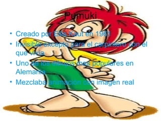 Pumuki
• Creado por Ellis Kaut en 1961
• Invisible excepto para el carpintero con el
que vivía
• Uno de los dibujos mas populares en
Alemania
• Mezclaba animación con imagen real
 