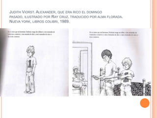 JUDITH VIORST. ALEXANDER, QUE ERA RICO EL DOMINGO
PASADO, ILUSTRADO POR RAY CRUZ, TRADUCIDO POR ALMA FLORADA.
NUEVA YORK, LIBROS COLIBRI, 1989.
 