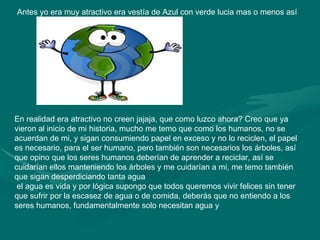 Antes yo era muy atractivo era vestía de Azul con verde lucia mas o menos así En realidad era atractivo no creen jajaja, que como luzco ahora? Creo que ya vieron al inicio de mi historia, mucho me temo que como los humanos, no se acuerdan de mi, y sigan consumiendo papel en exceso y no lo reciclen, el papel es necesario, para el ser humano, pero también son necesarios los árboles, así que opino que los seres humanos deberían de aprender a reciclar, así se cuidarían ellos manteniendo los árboles y me cuidarían a mi, me temo también que sigan desperdiciando tanta agua el agua es vida y por lógica supongo que todos queremos vivir felices sin tener que sufrir por la escasez de agua o de comida, deberás que no entiendo a los seres humanos, fundamentalmente solo necesitan agua y  