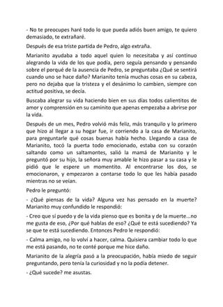 - No te preocupes haré todo lo que pueda adiós buen amigo, te quiero
demasiado, te extrañaré.
Después de esa triste partida de Pedro, algo extraña.
Marianito ayudaba a todo aquel quien lo necesitaba y así continuo
alegrando la vida de los que podía, pero seguía pensando y pensando
sobre el porqué de la ausencia de Pedro, se preguntaba ¿Qué se sentirá
cuando uno se hace daño? Marianito tenía muchas cosas en su cabeza,
pero no dejaba que la tristeza y el desánimo lo cambien, siempre con
actitud positiva, se decía.
Buscaba alegrar su vida haciendo bien en sus días todos calientitos de
amor y comprensión en su caminito que apenas empezaba a abrirse por
la vida.
Después de un mes, Pedro volvió más feliz, más tranquilo y lo primero
que hizo al llegar a su hogar fue, ir corriendo a la casa de Marianito,
para preguntarle qué cosas buenas había hecho. Llegando a casa de
Marianito, tocó la puerta todo emocionado, estaba con su corazón
saltando como un saltamontes, salió la mamá de Marianito y le
preguntó por su hijo, la señora muy amable le hizo pasar a su casa y le
pidió que le espere un momentito. Al encontrarse los dos, se
emocionaron, y empezaron a contarse todo lo que les había pasado
mientras no se veían.
Pedro le preguntó:
- ¿Qué piensas de la vida? Alguna vez has pensado en la muerte?
Marianito muy confundido le respondió:
- Creo que sí puedo y de la vida pienso que es bonita y de la muerte...no
me gusta de eso, ¿Por qué hablas de eso? ¿Qué te está sucediendo? Ya
se que te está sucediendo. Entonces Pedro le respondió:
- Calma amigo, no lo volví a hacer, calma. Quisiera cambiar todo lo que
me está pasando, no te conté porque me hice daño.
Marianito de la alegría pasó a la preocupación, había miedo de seguir
preguntando, pero tenía la curiosidad y no la podía detener.
- ¿Qué sucede? me asustas.
 