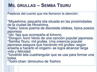 MIL GRULLAS – SEMBA TSURU
Palabras del cuento que me llamaron la atención:

*Miyashima: pequeña isla situada en las proximidades
de la ciudad de Hiroshima.
*haiku: breve poema de diecisiete sílabas, típica poesía
japonesa
*obi: faja que acompaña al kimono.
*Donguri- koro Verso de una canción popular japonesa.
*Semba Tsuru: mil grullas. Una creencia popular
japonesa asegura que haciendo mil grullas- según
enseña a hacerlo el origami- se logra alcanzar larga
vida y felicidad.
*furoshiki tela cuadrangular que se usa para formar una
bolsa.
*Toshi-chan: diminutivo de Toshiro
 