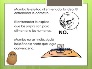 Mambo le explico al entrenador la idea. El
entrenador le contesto….
El entrenador le explica
que las papas son para
alimentar a los humanos.
Mambo no se rindió, siguió
insistiéndole hasta que logro
convencerlo.
 