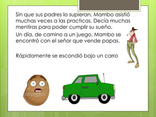 Sin que sus padres lo supieran, Mambo asistió
muchas veces a las practicas. Decía muchas
mentiras para poder cumplir su sueño.
Un día, de camino a un juego, Mambo se
encontró con el señor que vende papas.
Rápidamente se escondió bajo un carro
 