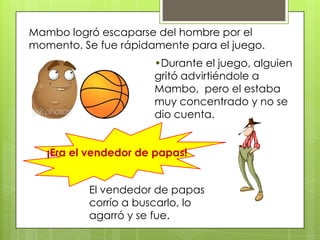 Mambo logró escaparse del hombre por el
momento. Se fue rápidamente para el juego.
¡Era el vendedor de papas!
•Durante el juego, alguien
gritó advirtiéndole a
Mambo, pero el estaba
muy concentrado y no se
dio cuenta.
El vendedor de papas
corrío a buscarlo, lo
agarró y se fue.
 